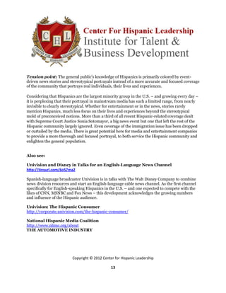 Tension point: The general public’s knowledge of Hispanics is primarily colored by event-
driven news stories and stereotypical portrayals instead of a more accurate and focused coverage
of the community that portrays real individuals, their lives and experiences.

Considering that Hispanics are the largest minority group in the U.S. – and growing every day –
it is perplexing that their portrayal in mainstream media has such a limited range, from nearly
invisible to clearly stereotypical. Whether for entertainment or in the news, stories rarely
mention Hispanics, much less focus on their lives and experiences beyond the stereotypical
mold of preconceived notions. More than a third of all recent Hispanic-related coverage dealt
with Supreme Court Justice Sonia Sotomayor, a big news event but one that left the rest of the
Hispanic community largely ignored. Even coverage of the immigration issue has been dropped
or curtailed by the media. There is great potential here for media and entertainment companies
to provide a more thorough and focused portrayal, to both service the Hispanic community and
enlighten the general population.


Also see:

Univision and Disney in Talks for an English-Language News Channel
http://tinyurl.com/6o57ma2

Spanish-language broadcaster Univision is in talks with The Walt Disney Company to combine
news division resources and start an English-language cable news channel. As the first channel
specifically for English-speaking Hispanics in the U.S. – and one expected to compete with the
likes of CNN, MSNBC and Fox News – this development acknowledges the growing numbers
and influence of the Hispanic audience.

Univision: The Hispanic Consumer
http://corporate.univision.com/the-hispanic-consumer/

National Hispanic Media Coalition
http://www.nhmc.org/about
THE AUTOMOTIVE INDUSTRY




                         Copyright © 2012 Center for Hispanic Leadership

                                               13
 