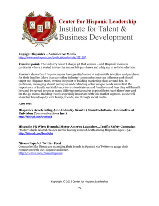Engage:Hispanics – Automotive Moms
http://www.mediapost.com/publications/article/126159/

Tension point: The industry doesn’t always get that women – and Hispanic moms in
particular – have a vested interest in automobile purchases and a big say in vehicle selection.

Research shows that Hispanic moms have great influence in automobile selection and purchase
for their families. More than any other industry, communications can influence and should
target the Hispanic Mom, even to the point of building marketing plans around her. In
particular, messaging should convey an understanding of her unique needs and reflect the
importance of family and children; clearly show features and functions and how they will benefit
her; and be spread across as many different media outlets as possible to reach these busy and
on-the-go moms. Building trust is especially important with this market segment, as she will
share her brand loyalty with family, friends, and through social media.

Also see:

Hispanics Accelerating Auto Industry Growth (Brand Solutions, Automotive at
Univision Communications Inc.)
http://tinyurl.com/7to9b5d


Hispanic PR Wire: Hyundai Motor America Launches…Traffic Safety Campaign
“Motor vehicle related crashes are the leading cause of death among Hispanics ages 1-34.”
http://tinyurl.com/6om9ohs


Nissan Español Twitter Feed
Companies like Nissan are extending their brands in Spanish via Twitter to gauge their
connection with the Hispanic audience.
http://twitter.com/NissanEspanol




                          Copyright © 2012 Center for Hispanic Leadership

                                                15
 