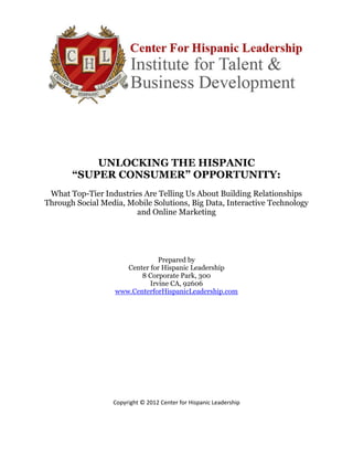 UNLOCKING THE HISPANIC
       “SUPER CONSUMER” OPPORTUNITY:
 What Top-Tier Industries Are Telling Us About Building Relationships
Through Social Media, Mobile Solutions, Big Data, Interactive Technology
                        and Online Marketing




                                Prepared by
                      Center for Hispanic Leadership
                          8 Corporate Park, 300
                             Irvine CA, 92606
                   www.CenterforHispanicLeadership.com




                  Copyright © 2012 Center for Hispanic Leadership

                                        0
 