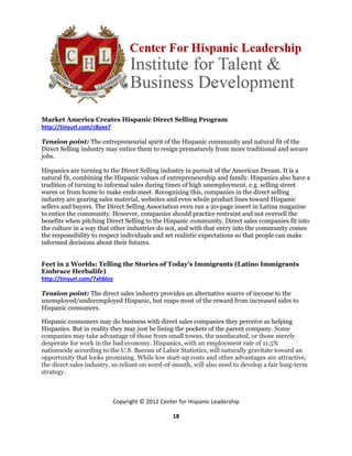 Market America Creates Hispanic Direct Selling Program
http://tinyurl.com/c8yxe7

Tension point: The entrepreneurial spirit of the Hispanic community and natural fit of the
Direct Selling industry may entice them to resign prematurely from more traditional and secure
jobs.

Hispanics are turning to the Direct Selling industry in pursuit of the American Dream. It is a
natural fit, combining the Hispanic values of entrepreneurship and family. Hispanics also have a
tradition of turning to informal sales during times of high unemployment, e.g. selling street
wares or from home to make ends meet. Recognizing this, companies in the direct selling
industry are gearing sales material, websites and even whole product lines toward Hispanic
sellers and buyers. The Direct Selling Association even ran a 20-page insert in Latina magazine
to entice the community. However, companies should practice restraint and not oversell the
benefits when pitching Direct Selling to the Hispanic community. Direct sales companies fit into
the culture in a way that other industries do not, and with that entry into the community comes
the responsibility to respect individuals and set realistic expectations so that people can make
informed decisions about their futures.


Feet in 2 Worlds: Telling the Stories of Today’s Immigrants (Latino Immigrants
Embrace Herbalife)
http://tinyurl.com/7xhbloz

Tension point: The direct sales industry provides an alternative source of income to the
unemployed/underemployed Hispanic, but reaps most of the reward from increased sales to
Hispanic consumers.

Hispanic consumers may do business with direct sales companies they perceive as helping
Hispanics. But in reality they may just be lining the pockets of the parent company. Some
companies may take advantage of those from small towns, the uneducated, or those merely
desperate for work in the bad economy. Hispanics, with an employment rate of 11.5%
nationwide according to the U.S. Bureau of Labor Statistics, will naturally gravitate toward an
opportunity that looks promising. While low start-up costs and other advantages are attractive,
the direct sales industry, so reliant on word-of-mouth, will also need to develop a fair long-term
strategy.



                          Copyright © 2012 Center for Hispanic Leadership

                                                18
 