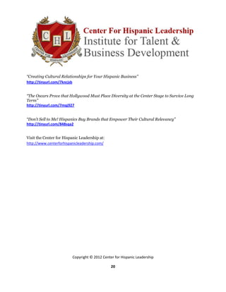 “Creating Cultural Relationships for Your Hispanic Business”
http://tinyurl.com/7kncjsb


“The Oscars Prove that Hollywood Must Place Diversity at the Center Stage to Survive Long
Term”
http://tinyurl.com/7mqj927


“Don't Sell to Me! Hispanics Buy Brands that Empower Their Cultural Relevancy”
http://tinyurl.com/848sqa2


Visit the Center for Hispanic Leadership at:
http://www.centerforhispanicleadership.com/




                         Copyright © 2012 Center for Hispanic Leadership

                                               20
 