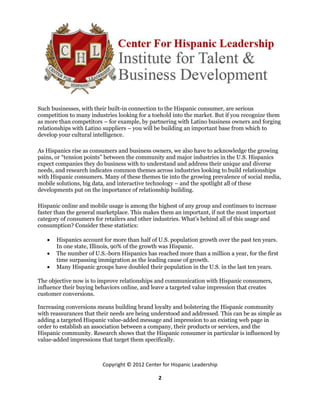 Such businesses, with their built-in connection to the Hispanic consumer, are serious
competition to many industries looking for a toehold into the market. But if you recognize them
as more than competitors – for example, by partnering with Latino business owners and forging
relationships with Latino suppliers – you will be building an important base from which to
develop your cultural intelligence.

As Hispanics rise as consumers and business owners, we also have to acknowledge the growing
pains, or “tension points” between the community and major industries in the U.S. Hispanics
expect companies they do business with to understand and address their unique and diverse
needs, and research indicates common themes across industries looking to build relationships
with Hispanic consumers. Many of these themes tie into the growing prevalence of social media,
mobile solutions, big data, and interactive technology – and the spotlight all of these
developments put on the importance of relationship building.

Hispanic online and mobile usage is among the highest of any group and continues to increase
faster than the general marketplace. This makes them an important, if not the most important
category of consumers for retailers and other industries. What’s behind all of this usage and
consumption? Consider these statistics:

      Hispanics account for more than half of U.S. population growth over the past ten years.
       In one state, Illinois, 90% of the growth was Hispanic.
      The number of U.S.-born Hispanics has reached more than a million a year, for the first
       time surpassing immigration as the leading cause of growth.
      Many Hispanic groups have doubled their population in the U.S. in the last ten years.

The objective now is to improve relationships and communication with Hispanic consumers,
influence their buying behaviors online, and leave a targeted value impression that creates
customer conversions.

Increasing conversions means building brand loyalty and bolstering the Hispanic community
with reassurances that their needs are being understood and addressed. This can be as simple as
adding a targeted Hispanic value-added message and impression to an existing web page in
order to establish an association between a company, their products or services, and the
Hispanic community. Research shows that the Hispanic consumer in particular is influenced by
value-added impressions that target them specifically.



                         Copyright © 2012 Center for Hispanic Leadership

                                               2
 
