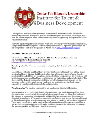 The important take-away fact to remember is: success will come to those who embrace the
immigrant perspective. Companies must not force the Hispanic consumer to see through their
lens, but rather, they must adapt and seize new opportunities by looking through the lens of the
Hispanic consumer.

Herewith, a gathering of relevant articles, events and advocacy group websites listed by vertical,
along with relevant tension points that we can help to alleviate. As a prelude, please watch the
following video, The Shift: Hispanics in America, at http://vimeo.com/26085366


THE HEALTHCARE INDUSTRY

Hispanics and Healthcare in the United States: Access, Information and
Knowledge (Pew Hispanic Center Report)
http://pewhispanic.org/files/reports/91.pdf

Tension point: The Hispanic community is not getting the information they need, targeted to
them.

Most of those without a usual healthcare provider don’t perceive themselves as getting sick or
needing healthcare. It is true that Hispanic adults have a lower prevalence of some chronic
health conditions, but there are exceptions, the most notable being diabetes. Yet even those with
health insurance or a usual healthcare provider score low on the diabetes knowledge index. This
shows that the Hispanic community is not being served with appropriate content, i.e. the
importance of preventive medicine and check-ups, not just healthcare for the sick, and
especially in regards to diabetes knowledge and prevention.

Tension point: The medical community is not reaching out directly to Hispanics.

More than eight in 10 receive their health information not from medical personnel but from
alternative sources, such as television and radio (non-medical sources). More than half heard
the message in Spanish or a mix of Spanish and English. When coming from these sources,
almost 80% acted upon it. The medical community needs to become more active in reaching out
to this audience instead of letting healthcare information be passively delivered and consumed.
The growing prevalence of social media and mobile devices (since this report was published in
2008) offers unprecedented opportunities for reaching out to specific consumers, in this case
the Spanish-speaking and bilingual Hispanic community.


                          Copyright © 2012 Center for Hispanic Leadership

                                                4
 