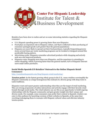 Retailers have been slow to realize and act on some interesting statistics regarding the Hispanic
consumer:
   U.S. Hispanic spending power is growing faster than non-Hispanics.
   Food plays an important role in Hispanic culture, and that is reflected in their purchasing of
    consumer packaged goods (13% greater than the general population).
   Hispanics are more likely to spread out their food purchases, typically frequenting grocery
    stores several times per week; marketing programs can be tweaked or designed around this
    predictable buying pattern.
   Advertising works: Hispanics remember advertised products while shopping and actively
    seek new and improved products.
   Hispanics enjoy shopping more than non-Hispanics, and the experience is extending to
    online shopping, which is growing faster than the general market; 62% of Hispanic Internet
    users make online purchases.


Social Media Spanish (US Retailers’ Outreach to the Online Hispanic Retail
Consumer)
http://socialmediaspanish.com/blog/hispanic-retail-marketing/
Tension point: As the fastest growing ethnic group in the U.S., many retailers oversimplify the
Hispanic community as a large homogenous bloc instead of a diverse group with deep roots in
Latin traditions.

Hispanics want and expect greater understanding when they are the target of retail marketing.
They are strong proponents of online interactions and actively engage with their favorite retail
brands through social media. The retail industry can see this as an opportunity to build ongoing
relationships with the Hispanic community and gain greater insight into their unique and
diverse needs. For example, some consumers may prefer their content in Spanish; retailers can
cater to this audience by launching versions of their websites in Spanish, at the same time
rewriting/redesigning them to resonate with Hispanic cultural values and alleviate industry
tension points.




                          Copyright © 2012 Center for Hispanic Leadership

                                                 7
 