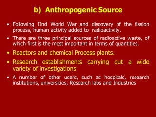 • Following IInd World War and discovery of the fission
process, human activity added to radioactivity.
• There are three principal sources of radioactive waste, of
which first is the most important in terms of quantities.
• Reactors and chemical Process plants.
• Research establishments carrying out a wide
variety of investigations
• A number of other users, such as hospitals, research
institutions, universities, Research labs and Industries
b) Anthropogenic Source
 
