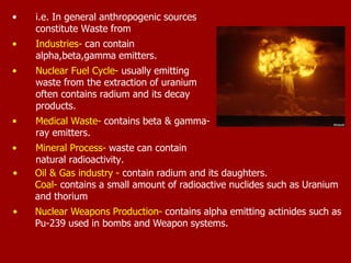 • i.e. In general anthropogenic sources
constitute Waste from
• Industries- can contain
alpha,beta,gamma emitters.
• Nuclear Fuel Cycle- usually emitting
waste from the extraction of uranium
often contains radium and its decay
products.
• Medical Waste- contains beta & gamma-
ray emitters.
• Mineral Process- waste can contain
natural radioactivity.
• Oil & Gas industry - contain radium and its daughters.
Coal- contains a small amount of radioactive nuclides such as Uranium
and thorium
• Nuclear Weapons Production- contains alpha emitting actinides such as
Pu-239 used in bombs and Weapon systems.
 
