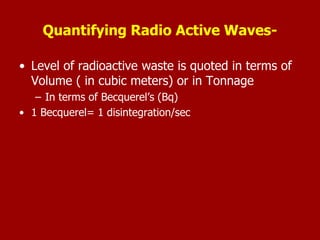 Quantifying Radio Active Waves-
• Level of radioactive waste is quoted in terms of
Volume ( in cubic meters) or in Tonnage
– In terms of Becquerel’s (Bq)
• 1 Becquerel= 1 disintegration/sec
 