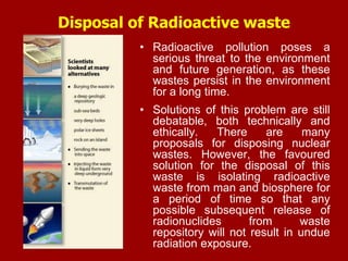 Disposal of Radioactive waste
• Radioactive pollution poses a
serious threat to the environment
and future generation, as these
wastes persist in the environment
for a long time.
• Solutions of this problem are still
debatable, both technically and
ethically. There are many
proposals for disposing nuclear
wastes. However, the favoured
solution for the disposal of this
waste is isolating radioactive
waste from man and biosphere for
a period of time so that any
possible subsequent release of
radionuclides from waste
repository will not result in undue
radiation exposure.
 