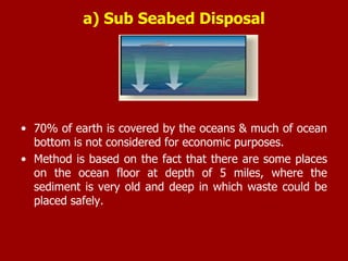 a) Sub Seabed Disposal
• 70% of earth is covered by the oceans & much of ocean
bottom is not considered for economic purposes.
• Method is based on the fact that there are some places
on the ocean floor at depth of 5 miles, where the
sediment is very old and deep in which waste could be
placed safely.
 