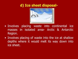 d) Ice sheet disposal-
• Involves placing waste into continental ice
masses in isolated area- Arctic & Antarctic
Region.
• Involves placing of waste into the ice at shallow
depths where it would melt its way down into
ice sheet.
 