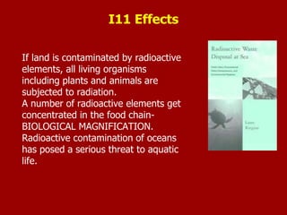 If land is contaminated by radioactive
elements, all living organisms
including plants and animals are
subjected to radiation.
A number of radioactive elements get
concentrated in the food chain-
BIOLOGICAL MAGNIFICATION.
Radioactive contamination of oceans
has posed a serious threat to aquatic
life.
I11 Effects
 