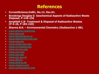 • CurrentScience,Vol81, No.12. Dec.01.
• Brookings Douglas G Geochemical Aspects of Radioactive Waste
Disposal, P-140-156
• Amphlett C.B- Treatment & Disposal of Radioactive Wastes
(P-4-26, P 184-220)
• Sharma B.K. – Environmental Chemistry (Radioactive 1-88).
• www.physics.undel.edu
• www.ipcs.org
• www.blackhole.on.ca
• www.defencejournal.com
• www.epa.gov
• www.orcbs.msu.edu
• www.cs.virginia.edu
• www.ce.cmu.edu
• www.ccnr.org
• www.asu.edu
• www.dac.gov.in
• www.dbe.dc
• www.shef.ac.uk
• www.niagara.com
• www.cartoonstock.com
References
 