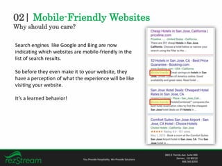02| Mobile-Friendly Websites
Why should you care?
You Provide Hospitality. We Provide Solutions
3801 E Florida Ave. Suite 800
Denver, CO 80210
866.360.8200
Search engines like Google and Bing are now
indicating which websites are mobile-friendly in the
list of search results.
So before they even make it to your website, they
have a perception of what the experience will be like
visiting your website.
It’s a learned behavior!
 