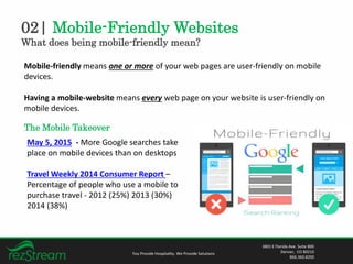 02| Mobile-Friendly Websites
What does being mobile-friendly mean?
You Provide Hospitality. We Provide Solutions
3801 E Florida Ave. Suite 800
Denver, CO 80210
866.360.8200
Mobile-friendly means one or more of your web pages are user-friendly on mobile
devices.
Having a mobile-website means every web page on your website is user-friendly on
mobile devices.
The Mobile Takeover
May 5, 2015 - More Google searches take
place on mobile devices than on desktops
Travel Weekly 2014 Consumer Report –
Percentage of people who use a mobile to
purchase travel - 2012 (25%) 2013 (30%)
2014 (38%)
 