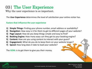 03| The User Experience
Why the user experience is so important.
You Provide Hospitality. We Provide Solutions
3801 E Florida Ave. Suite 800
Denver, CO 80210
866.360.8200
The User Experience determines the level of satisfaction your online visitor has.
Factors that influence the user experience
1) Simple Things: Finding your phone number, email address or availability?
2) Navigation: How easy is it for them to get to different pages of your website?
3) Page Layout: How do you keep things simple and easy to find?
4) Booking Engine: How many ways can they get to your booking engine?
5) Content: How are you using content to interact with your guest?
6) Engagement: What do you do to keep them on your website longer?
7) Speed: How long does it take to load your website?
The GOAL is to get them to give you their money.
 