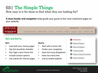 03| The Simple Things
How easy is it for them to find what they are looking for?
You Provide Hospitality. We Provide Solutions
3801 E Florida Ave. Suite 800
Denver, CO 80210
866.360.8200
A clean header and navigation helps guide your guest to the most important pages on
your website.
Do’s and Don’ts
Do’s
• Lead with your money pages
• Top link should be clickable
• Your logo is your home link
• Include contact options
• Use subnav for interior pages
Don’ts
• Start with a home link
• Clutter your navigation
• Have too many dropdowns
• Have too many links
• Link to mobile website
 