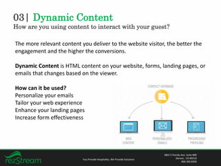 03| Dynamic Content
How are you using content to interact with your guest?
You Provide Hospitality. We Provide Solutions
3801 E Florida Ave. Suite 800
Denver, CO 80210
866.360.8200
The more relevant content you deliver to the website visitor, the better the
engagement and the higher the conversions.
Dynamic Content is HTML content on your website, forms, landing pages, or
emails that changes based on the viewer.
How can it be used?
Personalize your emails
Tailor your web experience
Enhance your landing pages
Increase form effectiveness
 