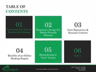TABLE OF
CONTENTS
You Provide Hospitality. We Provide Solutions
3801 E Florida Ave. Suite 800
Denver, CO 80210
866.360.8200
01
Improving Your Search
Results with Schema
02
Responsive Design For
Mobile-Friendly
Websites
03
User Experience &
Dynamic Content
04
Benefits of an Online
Booking Engine
05
Remarketing to
“Lost” Guests
06
Q & A
 