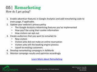 05| Remarketing
How do I get going?
You Provide Hospitality. We Provide Solutions
3801 E Florida Ave. Suite 800
Denver, CO 80210
866.360.8200
1. Enable advertiser features in Google Analytics and add remarketing code to
every page, if applicable.
2. Update your website’s privacy policy
• The Google Analytics Advertising features you've implemented
• How you’ll be using their cookie information
• How visitors can opt-out
3. Create audiences that you want to remarket to
• New visitors
• Visitors who did not make an online reservation
• Visitors who left the booking engine process
• Upsell to existing customers
4. Develop remarketing campaigns in AdWords
5. Monitor campaign results and optimize accordingly
Learn More about Remarketing
 