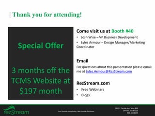 | Thank you for attending!
Come visit us at Booth #40
• Josh Wise – VP Business Development
• Lyles Armour – Design Manager/Marketing
Coordinator
Email
For questions about this presentation please email
me at Lyles.Armour@RezStream.com
RezStream.com
• Free Webinars
• Blogs
You Provide Hospitality. We Provide Solutions
3801 E Florida Ave. Suite 800
Denver, CO 80210
866.360.8200
Special Offer
3 months off the
TCMS Website at
$197 month
 