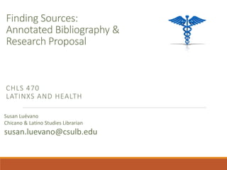 Finding Sources:
Annotated Bibliography &
Research Proposal
CHLS 470
LATINXS AND HEALTH
Susan Luévano
Chicano & Latino Studies Librarian
susan.luevano@csulb.edu
 