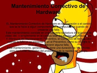 Mantenimiento Correctivo de
Hardware
EL Mantenimiento Correctivo de Hardware es la reparación o el cambio
que se le hace a algun componente de la computadora cuando se
presenta una falla.
Este mantenimiento consiste en una pequeña soldadura de la tarjeta de
vídeo, etc. o simplemente en el cambio total del Monitor o un Mouse, etc.
A diferencia del Mantenimiento Preventivo, el Correctivo se lleva a cabo
cuando la falla ya se presentó, y en el Preventivo, como su nombre lo
dice, es para prevenir alguna falla.
Este mantenimiento, generalmente tiene una duración de 1 a 5 horas,
pero las horas dependen del problema y de la rapidez del equipo.
 
