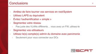 4Conclusions
› Arrêtez de faire tourner vos services en root/System
› Utilisez LAPS ou équivalent
› Évitez l’authentification « simple »
› Segmentez votre réseau
› Pas juste des VLANs différents… vous avez un FW, utilisez-le
› Segmentez vos utilisateurs
› Utilisez le(s) compte(s) admin du domaine avec parcimonie
› Seulement pour vous connecter aux DCs
 