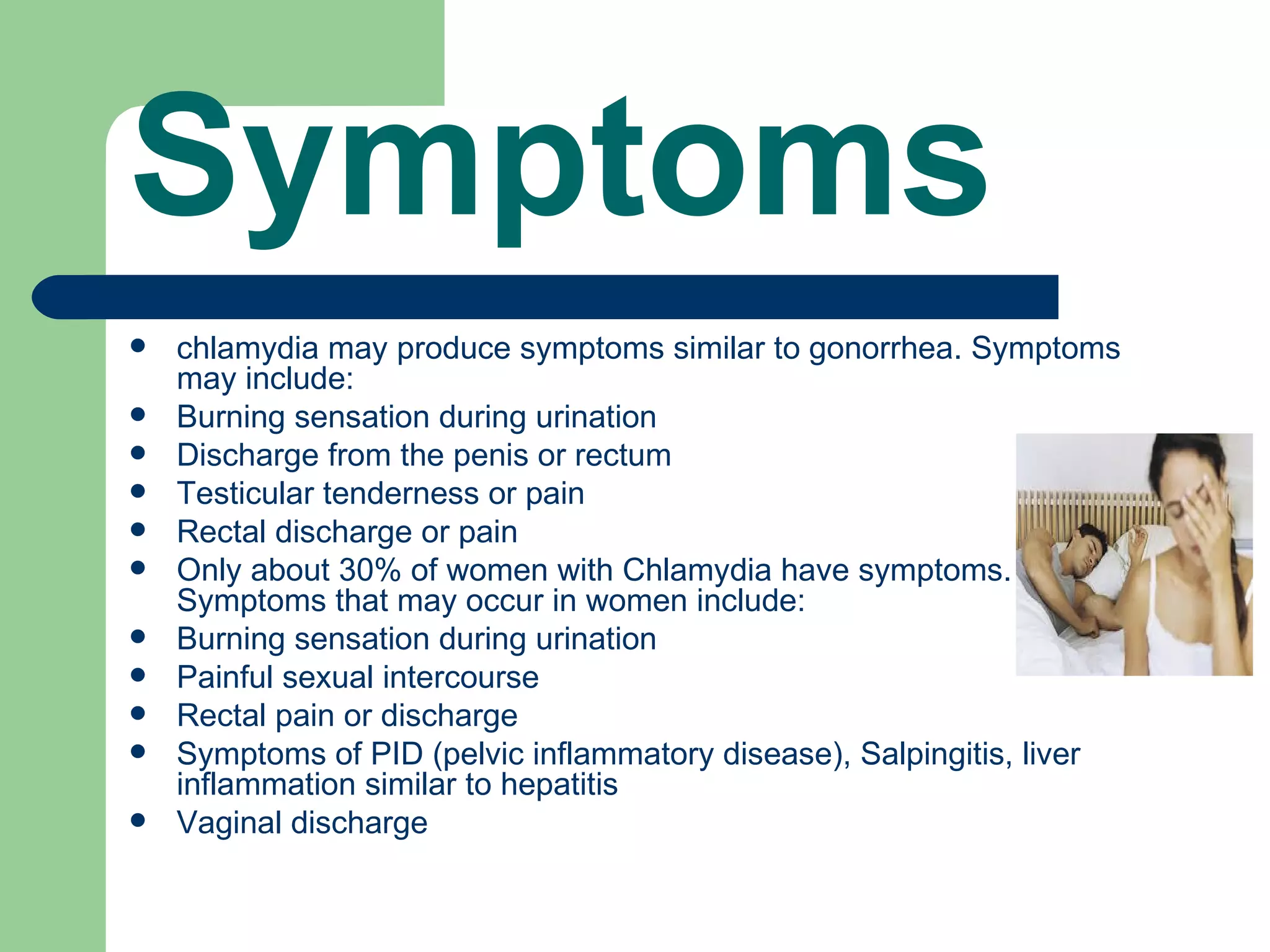 Symptoms
   chlamydia may produce symptoms similar to gonorrhea. Symptoms
    may include:
   Burning sensation during urination
   Discharge from the penis or rectum
   Testicular tenderness or pain
   Rectal discharge or pain
   Only about 30% of women with Chlamydia have symptoms.
    Symptoms that may occur in women include:
   Burning sensation during urination
   Painful sexual intercourse
   Rectal pain or discharge
   Symptoms of PID (pelvic inflammatory disease), Salpingitis, liver
    inflammation similar to hepatitis
   Vaginal discharge
 
