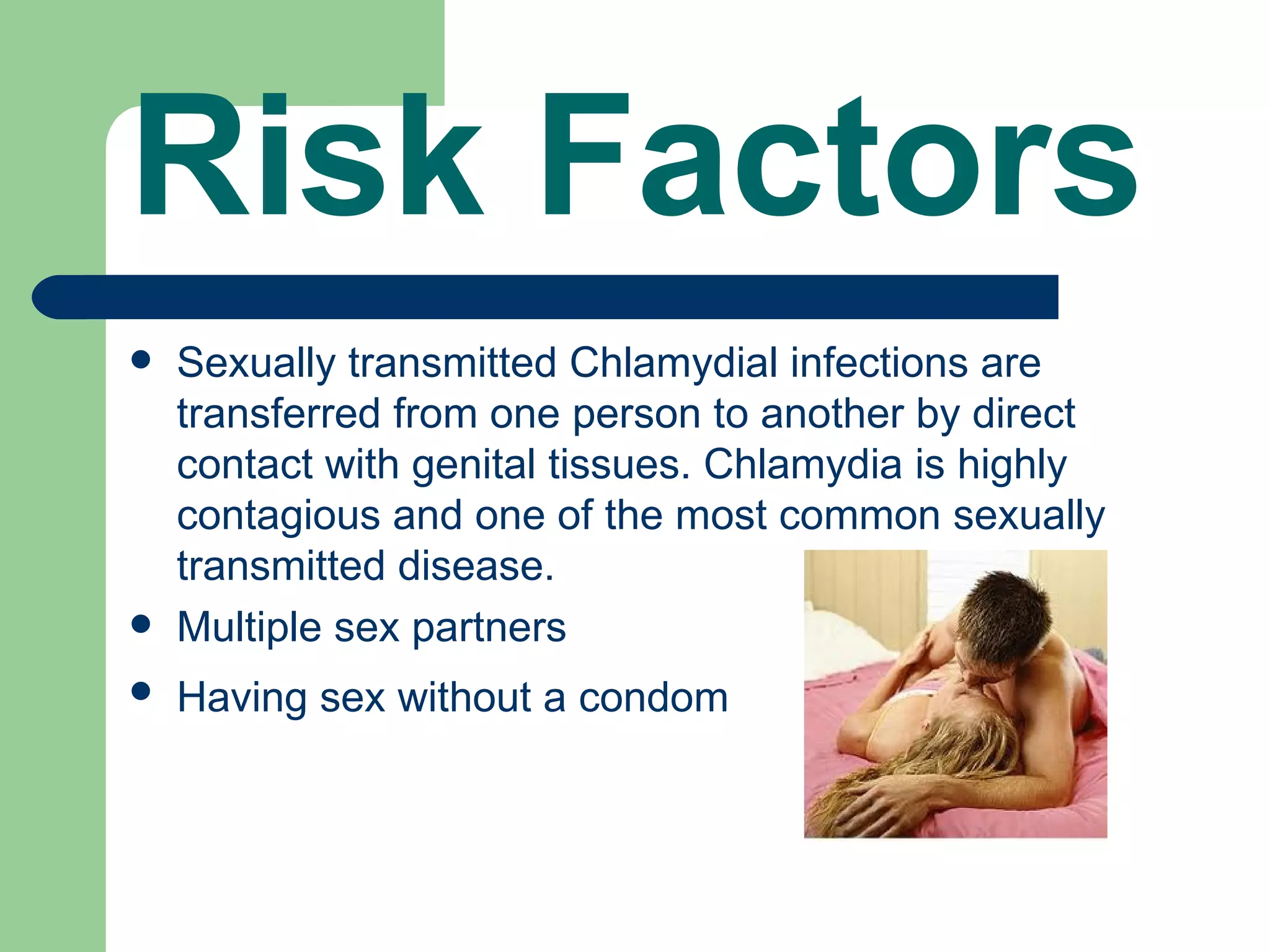 Risk Factors
   Sexually transmitted Chlamydial infections are
    transferred from one person to another by direct
    contact with genital tissues. Chlamydia is highly
    contagious and one of the most common sexually
    transmitted disease.
   Multiple sex partners
   Having sex without a condom
 