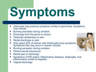 Symptoms
   chlamydia may produce symptoms similar to gonorrhea. Symptoms
    may include:
   Burning sensation during urination
   Discharge from the penis or rectum
   Testicular tenderness or pain
   Rectal discharge or pain
   Only about 30% of women with Chlamydia have symptoms.
    Symptoms that may occur in women include:
   Burning sensation during urination
   Painful sexual intercourse
   Rectal pain or discharge
   Symptoms of PID (pelvic inflammatory disease), Salpingitis, liver
    inflammation similar to hepatitis
   Vaginal discharge
 