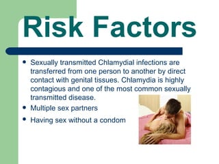 Risk Factors
   Sexually transmitted Chlamydial infections are
    transferred from one person to another by direct
    contact with genital tissues. Chlamydia is highly
    contagious and one of the most common sexually
    transmitted disease.
   Multiple sex partners
   Having sex without a condom
 