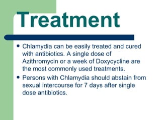 Treatment
   Chlamydia can be easily treated and cured
    with antibiotics. A single dose of
    Azithromycin or a week of Doxycycline are
    the most commonly used treatments.
   Persons with Chlamydia should abstain from
    sexual intercourse for 7 days after single
    dose antibiotics.
 