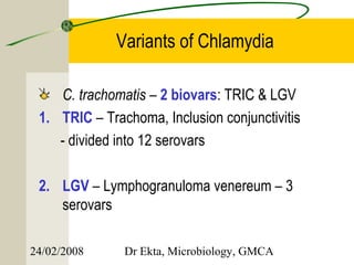 Variants of Chlamydia

    C. trachomatis – 2 biovars: TRIC & LGV
 1. TRIC – Trachoma, Inclusion conjunctivitis
    - divided into 12 serovars

 2. LGV – Lymphogranuloma venereum – 3
    serovars

24/02/2008     Dr Ekta, Microbiology, GMCA
 