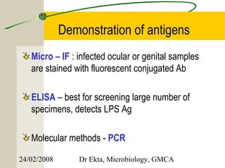 Demonstration of antigens
   Micro – IF : infected ocular or genital samples
   are stained with fluorescent conjugated Ab

   ELISA – best for screening large number of
   specimens, detects LPS Ag

   Molecular methods - PCR

24/02/2008      Dr Ekta, Microbiology, GMCA
 