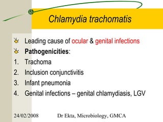 Chlamydia trachomatis

     Leading cause of ocular & genital infections
     Pathogenicities:
1.   Trachoma
2.   Inclusion conjunctivitis
3.   Infant pneumonia
4.   Genital infections – genital chlamydiasis, LGV


24/02/2008       Dr Ekta, Microbiology, GMCA
 