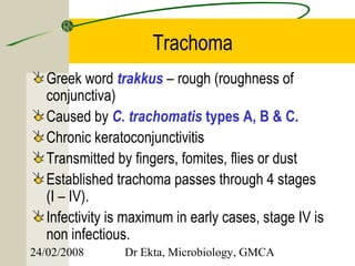 Trachoma
   Greek word trakkus – rough (roughness of
   conjunctiva)
   Caused by C. trachomatis types A, B & C.
   Chronic keratoconjunctivitis
   Transmitted by fingers, fomites, flies or dust
   Established trachoma passes through 4 stages
   (I – IV).
   Infectivity is maximum in early cases, stage IV is
   non infectious.
24/02/2008       Dr Ekta, Microbiology, GMCA
 