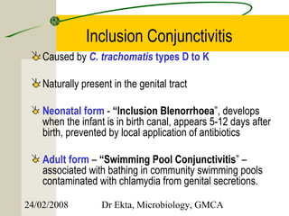 Inclusion Conjunctivitis
    Caused by C. trachomatis types D to K

    Naturally present in the genital tract

    Neonatal form - “Inclusion Blenorrhoea”, develops
    when the infant is in birth canal, appears 5-12 days after
    birth, prevented by local application of antibiotics

    Adult form – “Swimming Pool Conjunctivitis” –
    associated with bathing in community swimming pools
    contaminated with chlamydia from genital secretions.

24/02/2008         Dr Ekta, Microbiology, GMCA
 
