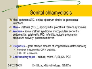 Genital chlamydiasis
   Most common STD, clinical spectrum similar to gonococcal
   infections.
   Men – urethritis (NGU), epididymitis, proctitis & Reiter’s syndrome
   Women – acute urethral syndrome, mucopurulent cervicitis,
   endometritis, salpingitis, PID, infertility, ectopic pregnancy,
   premature delivery, postpartum fever.

   Diagnosis – gram stained smears of urogenital exudates showing
    – more than 4 neutrophils / OIF in urethritis,
    – >30 / OIF in cervicitis.
   Confirmatory tests – culture, micro-IF, ELISA, PCR

24/02/2008              Dr Ekta, Microbiology, GMCA
 