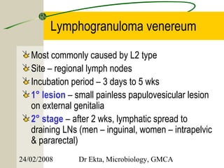 Lymphogranuloma venereum

   Most commonly caused by L2 type
   Site – regional lymph nodes
   Incubation period – 3 days to 5 wks
   1° lesion – small painless papulovesicular lesion
   on external genitalia
   2° stage – after 2 wks, lymphatic spread to
   draining LNs (men – inguinal, women – intrapelvic
   & pararectal)
24/02/2008     Dr Ekta, Microbiology, GMCA
 