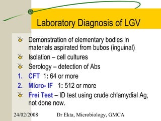 Laboratory Diagnosis of LGV
    Demonstration of elementary bodies in
    materials aspirated from bubos (inguinal)
    Isolation – cell cultures
    Serology – detection of Abs
 1. CFT 1: 64 or more
 2. Micro- IF 1: 512 or more
    Frei Test – ID test using crude chlamydial Ag,
    not done now.
24/02/2008     Dr Ekta, Microbiology, GMCA
 
