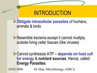 INTRODUCTION
     Obligate intracellular parasites of humans,
     animals & birds

     Resemble bacteria except it cannot multiply
     outside living cells/ tissues (like viruses)

     Cannot synthesize ATP – depends on host cell
     for energy & nutrient sources. Hence, called
     Energy Parasites.
24/02/2008      Dr Ekta, Microbiology, GMCA
 