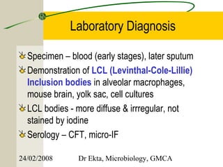 Laboratory Diagnosis

  Specimen – blood (early stages), later sputum
  Demonstration of LCL (Levinthal-Cole-Lillie)
  Inclusion bodies in alveolar macrophages,
  mouse brain, yolk sac, cell cultures
  LCL bodies - more diffuse & irrregular, not
  stained by iodine
  Serology – CFT, micro-IF

24/02/2008     Dr Ekta, Microbiology, GMCA
 
