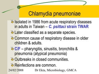 Chlamydia pneumoniae
    Isolated in 1986 from acute respiratory diseases
    in adults in Taiwan – C. psittaci strain TWAR
    Later classified as a separate species.
    Common cause of respiratory disease in older
    children & adults.
    C/F – pharyngitis, sinusitis, bronchitis &
    pneumonia (atypical pneumonia)
    Outbreaks in closed communities.
    Reinfections are common.
24/02/2008      Dr Ekta, Microbiology, GMCA
 