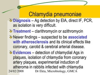 Chlamydia pneumoniae
   Diagnosis – Ag detection by EIA, direct IF, PCR,
   as isolation is very difficult.
   Treatment – clarithromycin or azithromycin
   Newer findings – suspected to be associated
   with atherosclerosis and its clinical effects like
   coronary, carotid & cerebral arterial disease.
   Evidences – detection of chlamydial Ags in
   plaques, isolation of chlamydia from coronary
   artery plaques, experimental induction of
   atheroma in rabbits infected with chlamydia
24/02/2008      Dr Ekta, Microbiology, GMCA
 