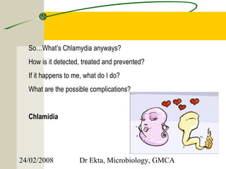 So…What’s Chlamydia anyways?
  How is it detected, treated and prevented?
  If it happens to me, what do I do?
  What are the possible complications?


  Chlamidia




24/02/2008          Dr Ekta, Microbiology, GMCA
 