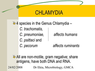 CHLAMYDIA
     4 species in the Genus Chlamydia –
       C. trachomatis,
       C. pneumoniae,       affects humans
       C. psittaci and
       C. pecorum           affects ruminants

     All are non-motile, gram negative; share
     antigens, have both DNA and RNA.
24/02/2008      Dr Ekta, Microbiology, GMCA
 
