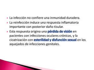  La infección no confiere una inmunidad duradera.
 La reinfección induce una respuesta inflamatoria
importante con posterior daño tisular.
 Esta respuesta origina una pérdida de visión en
pacientes con infecciones oculares crónicas, y la
cicatrización con esterilidad y disfunción sexual en los
aquejados de infecciones genitales.
 