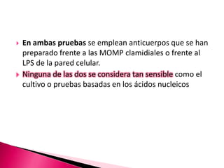  En ambas pruebas se emplean anticuerpos que se han
preparado frente a las MOMP clamidiales o frente al
LPS de la pared celular.
 Ninguna de las dos se considera tan sensible como el
cultivo o pruebas basadas en los ácidos nucleicos
 