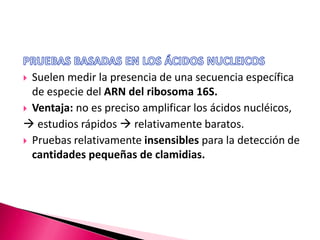  Suelen medir la presencia de una secuencia específica
de especie del ARN del ribosoma 16S.
 Ventaja: no es preciso amplificar los ácidos nucléicos,
 estudios rápidos  relativamente baratos.
 Pruebas relativamente insensibles para la detección de
cantidades pequeñas de clamidias.
 