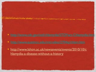 http://www.cdc.gov/std/chlamydia/STDFact-Chlamydia.htm
http://www.austincc.edu/microbio/2704q/chlam.htm
http://www.lshtm.ac.uk/newsevents/events/2010/10/c
hlamydia-a-disease-without-a-history

 